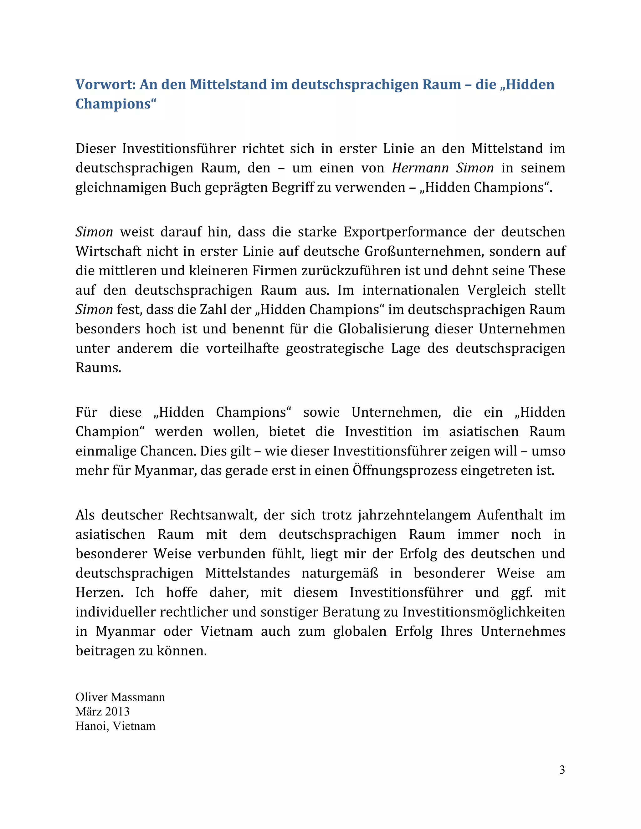 3
Vorwort: An den Mittelstand im deutschsprachigen Raum – die „Hidden
Champions“
Dieser Investitionsführer richtet sich in erster Linie an den Mittelstand im
deutschsprachigen Raum, den – um einen von Hermann Simon in seinem
gleichnamigen Buch geprägten Begriff zu verwenden – „Hidden Champions“.
Simon weist darauf hin, dass die starke Exportperformance der deutschen
Wirtschaft nicht in erster Linie auf deutsche Großunternehmen, sondern auf
die mittleren und kleineren Firmen zurückzuführen ist und dehnt seine These
auf den deutschsprachigen Raum aus. Im internationalen Vergleich stellt
Simon fest, dass die Zahl der „Hidden Champions“ im deutschsprachigen Raum
besonders hoch ist und benennt für die Globalisierung dieser Unternehmen
unter anderem die vorteilhafte geostrategische Lage des deutschspracigen
Raums.
Für diese „Hidden Champions“ sowie Unternehmen, die ein „Hidden
Champion“ werden wollen, bietet die Investition im asiatischen Raum
einmalige Chancen. Dies gilt – wie dieser Investitionsführer zeigen will – umso
mehr für Myanmar, das gerade erst in einen Öffnungsprozess eingetreten ist.
Als deutscher Rechtsanwalt, der sich trotz jahrzehntelangem Aufenthalt im
asiatischen Raum mit dem deutschsprachigen Raum immer noch in
besonderer Weise verbunden fühlt, liegt mir der Erfolg des deutschen und
deutschsprachigen Mittelstandes naturgemäß in besonderer Weise am
Herzen. Ich hoffe daher, mit diesem Investitionsführer und ggf. mit
individueller rechtlicher und sonstiger Beratung zu Investitionsmöglichkeiten
in Myanmar oder Vietnam auch zum globalen Erfolg Ihres Unternehmes
beitragen zu können.
Oliver Massmann
März 2013
Hanoi, Vietnam
 