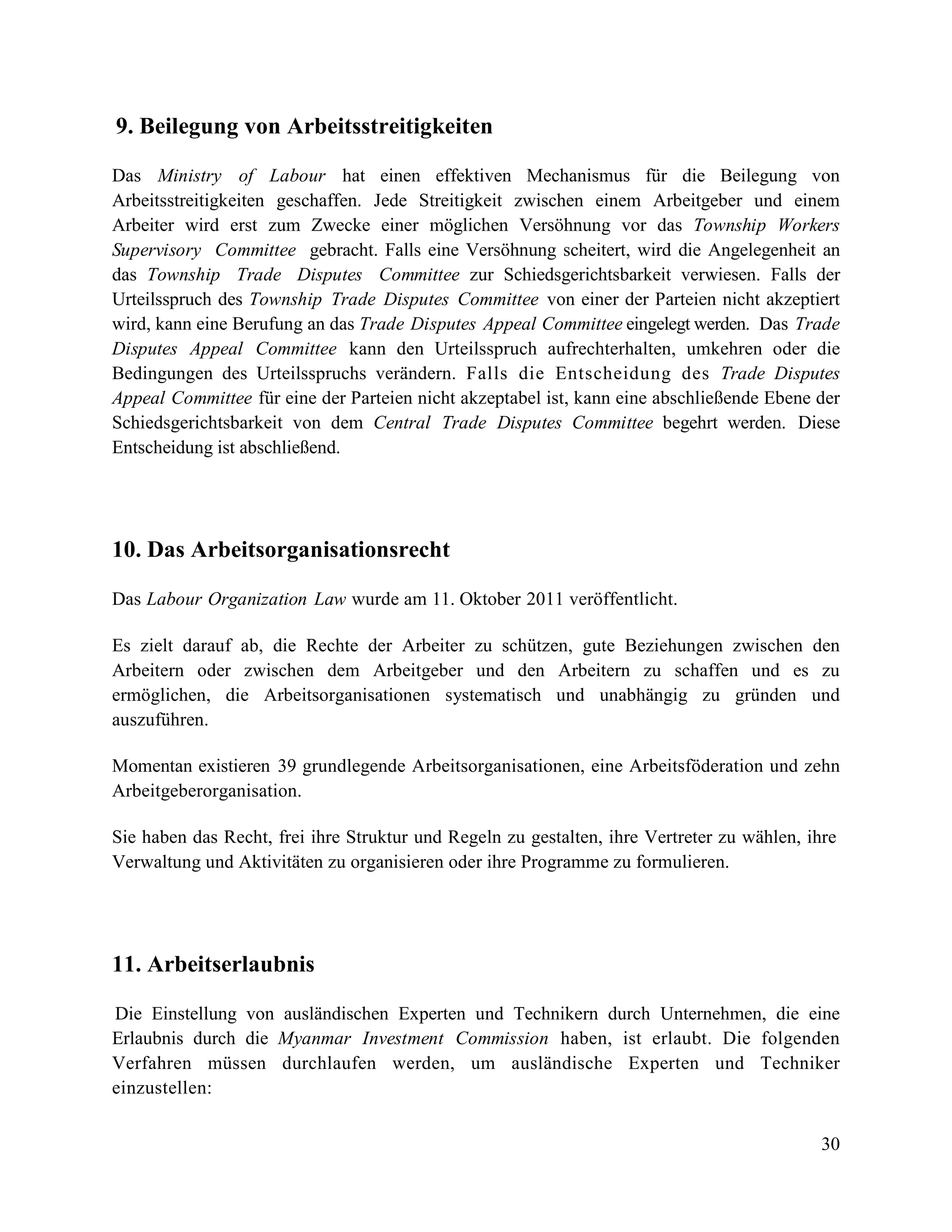 30
9. Beilegung von Arbeitsstreitigkeiten
Das Ministry of Labour hat einen effektiven Mechanismus für die Beilegung von
Arbeitsstreitigkeiten geschaffen. Jede Streitigkeit zwischen einem Arbeitgeber und einem
Arbeiter wird erst zum Zwecke einer möglichen Versöhnung vor das Township Workers
Supervisory Committee gebracht. Falls eine Versöhnung scheitert, wird die Angelegenheit an
das Township Trade Disputes Committee zur Schiedsgerichtsbarkeit verwiesen. Falls der
Urteilsspruch des Township Trade Disputes Committee von einer der Parteien nicht akzeptiert
wird, kann eine Berufung an das Trade Disputes Appeal Committee eingelegt werden. Das Trade
Disputes Appeal Committee kann den Urteilsspruch aufrechterhalten, umkehren oder die
Bedingungen des Urteilsspruchs verändern. Falls die Entscheidung des Trade Disputes
Appeal Committee für eine der Parteien nicht akzeptabel ist, kann eine abschließende Ebene der
Schiedsgerichtsbarkeit von dem Central Trade Disputes Committee begehrt werden. Diese
Entscheidung ist abschließend.
10. Das Arbeitsorganisationsrecht
Das Labour Organization Law wurde am 11. Oktober 2011 veröffentlicht.
Es zielt darauf ab, die Rechte der Arbeiter zu schützen, gute Beziehungen zwischen den
Arbeitern oder zwischen dem Arbeitgeber und den Arbeitern zu schaffen und es zu
ermöglichen, die Arbeitsorganisationen systematisch und unabhängig zu gründen und
auszuführen.
Momentan existieren 39 grundlegende Arbeitsorganisationen, eine Arbeitsföderation und zehn
Arbeitgeberorganisation.
Sie haben das Recht, frei ihre Struktur und Regeln zu gestalten, ihre Vertreter zu wählen, ihre
Verwaltung und Aktivitäten zu organisieren oder ihre Programme zu formulieren.
11. Arbeitserlaubnis
Die Einstellung von ausländischen Experten und Technikern durch Unternehmen, die eine
Erlaubnis durch die Myanmar Investment Commission haben, ist erlaubt. Die folgenden
Verfahren müssen durchlaufen werden, um ausländische Experten und Techniker
einzustellen:
 