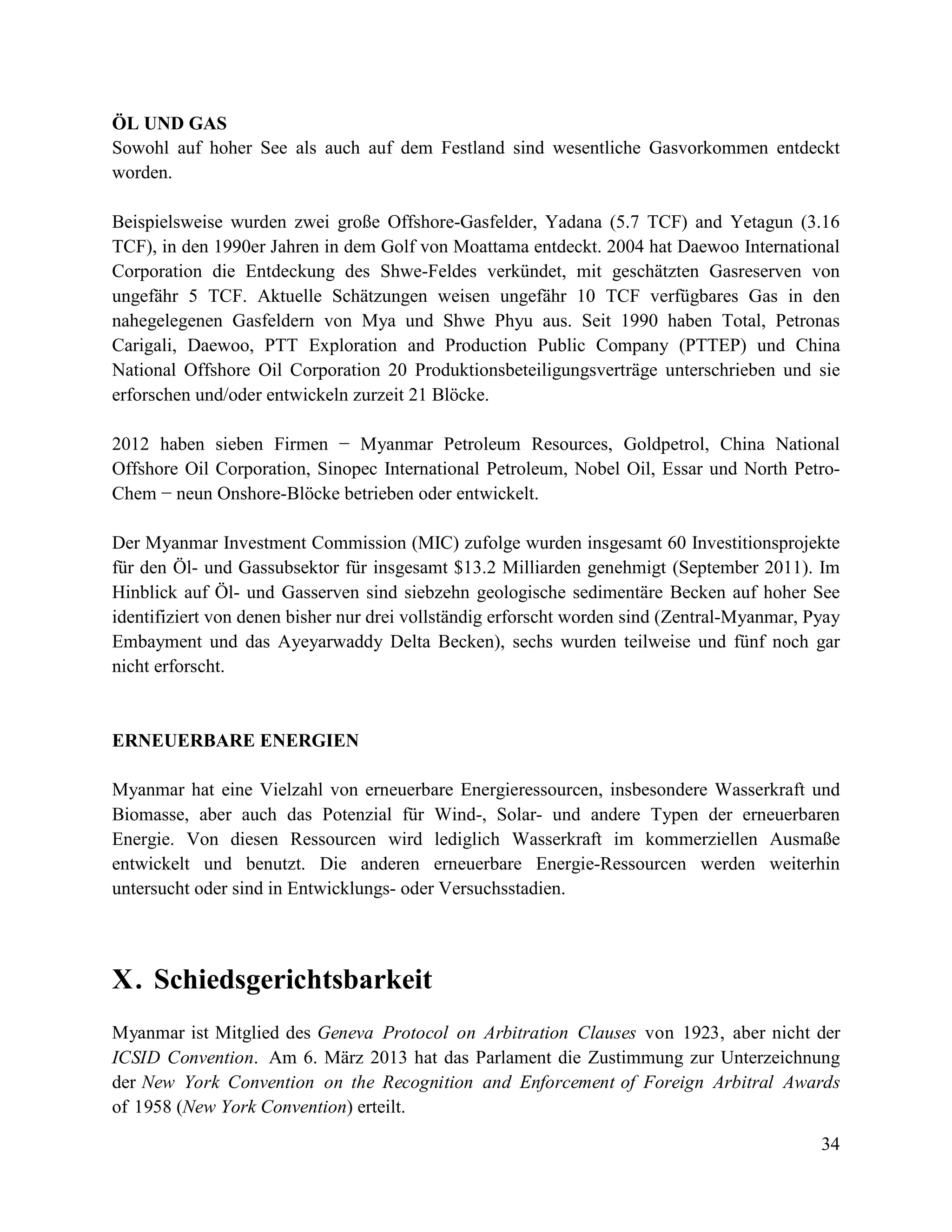 34
ÖL UND GAS
Sowohl auf hoher See als auch auf dem Festland sind wesentliche Gasvorkommen entdeckt
worden.
Beispielsweise wurden zwei große Offshore-Gasfelder, Yadana (5.7 TCF) and Yetagun (3.16
TCF), in den 1990er Jahren in dem Golf von Moattama entdeckt. 2004 hat Daewoo International
Corporation die Entdeckung des Shwe-Feldes verkündet, mit geschätzten Gasreserven von
ungefähr 5 TCF. Aktuelle Schätzungen weisen ungefähr 10 TCF verfügbares Gas in den
nahegelegenen Gasfeldern von Mya und Shwe Phyu aus. Seit 1990 haben Total, Petronas
Carigali, Daewoo, PTT Exploration and Production Public Company (PTTEP) und China
National Offshore Oil Corporation 20 Produktionsbeteiligungsverträge unterschrieben und sie
erforschen und/oder entwickeln zurzeit 21 Blöcke.
2012 haben sieben Firmen − Myanmar Petroleum Resources, Goldpetrol, China National
Offshore Oil Corporation, Sinopec International Petroleum, Nobel Oil, Essar und North Petro-
Chem − neun Onshore-Blöcke betrieben oder entwickelt.
Der Myanmar Investment Commission (MIC) zufolge wurden insgesamt 60 Investitionsprojekte
für den Öl- und Gassubsektor für insgesamt $13.2 Milliarden genehmigt (September 2011). Im
Hinblick auf Öl- und Gasserven sind siebzehn geologische sedimentäre Becken auf hoher See
identifiziert von denen bisher nur drei vollständig erforscht worden sind (Zentral-Myanmar, Pyay
Embayment und das Ayeyarwaddy Delta Becken), sechs wurden teilweise und fünf noch gar
nicht erforscht.
ERNEUERBARE ENERGIEN
Myanmar hat eine Vielzahl von erneuerbare Energieressourcen, insbesondere Wasserkraft und
Biomasse, aber auch das Potenzial für Wind-, Solar- und andere Typen der erneuerbaren
Energie. Von diesen Ressourcen wird lediglich Wasserkraft im kommerziellen Ausmaße
entwickelt und benutzt. Die anderen erneuerbare Energie-Ressourcen werden weiterhin
untersucht oder sind in Entwicklungs- oder Versuchsstadien.
X. Schiedsgerichtsbarkeit
Myanmar ist Mitglied des Geneva Protocol on Arbitration Clauses von 1923, aber nicht der
ICSID Convention. Am 6. März 2013 hat das Parlament die Zustimmung zur Unterzeichnung
der New York Convention on the Recognition and Enforcement of Foreign Arbitral Awards
of 1958 (New York Convention) erteilt.
 