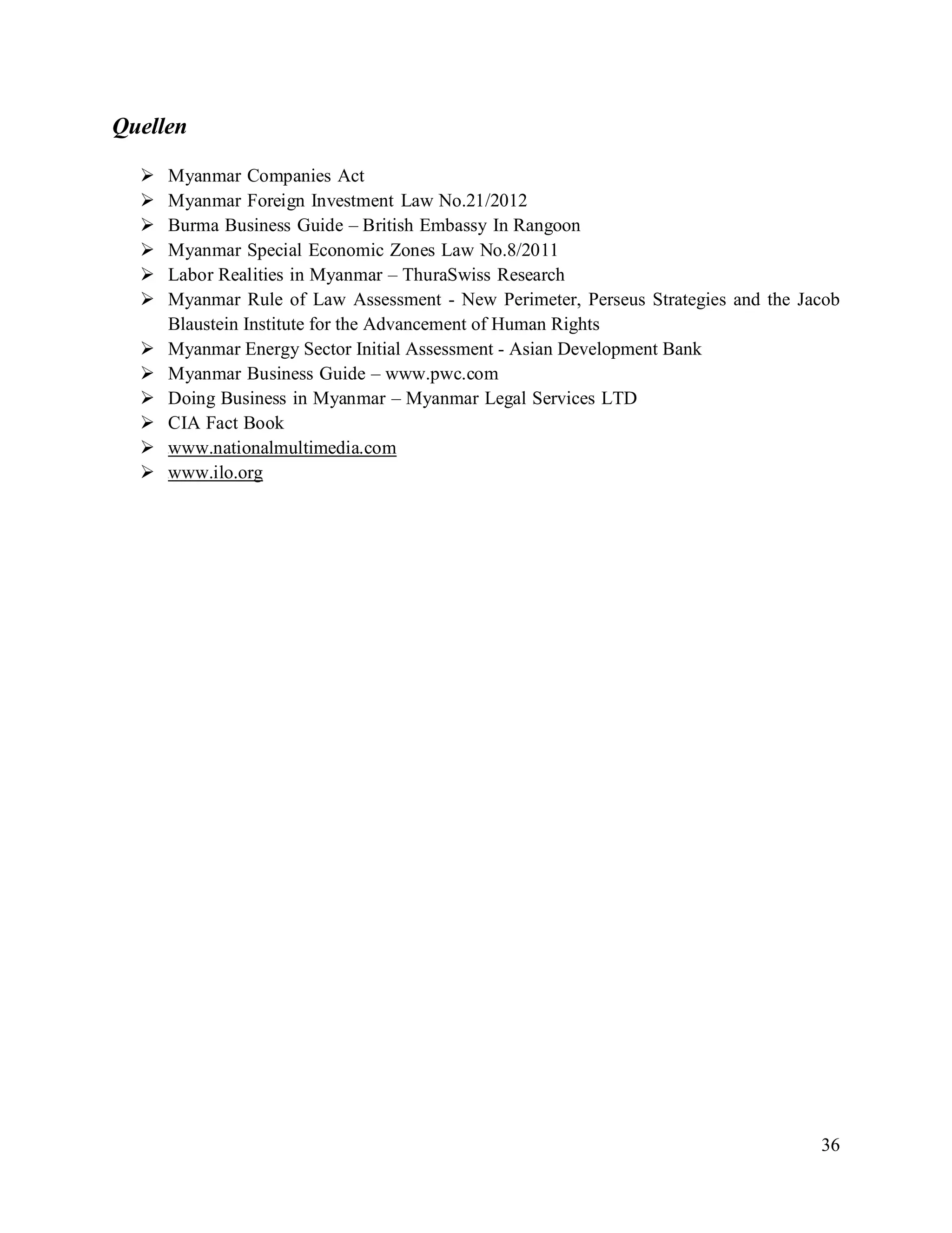 36
Quellen
 Myanmar Companies Act
 Myanmar Foreign Investment Law No.21/2012
 Burma Business Guide – British Embassy In Rangoon
 Myanmar Special Economic Zones Law No.8/2011
 Labor Realities in Myanmar – ThuraSwiss Research
 Myanmar Rule of Law Assessment - New Perimeter, Perseus Strategies and the Jacob
Blaustein Institute for the Advancement of Human Rights
 Myanmar Energy Sector Initial Assessment - Asian Development Bank
 Myanmar Business Guide – www.pwc.com
 Doing Business in Myanmar – Myanmar Legal Services LTD
 CIA Fact Book
 Uwww.nationalmultimedia.com
 Uwww.ilo.org
 