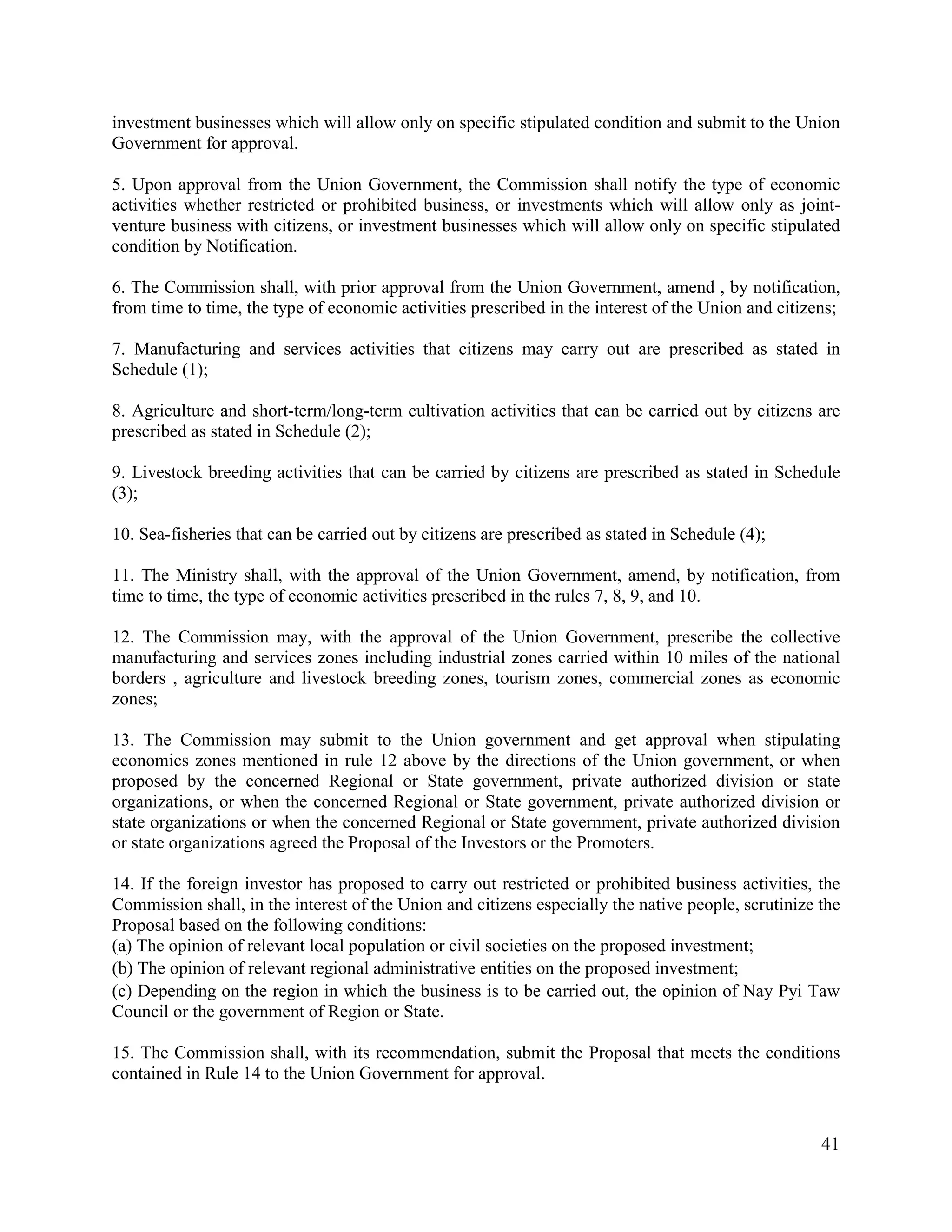 41
investment businesses which will allow only on specific stipulated condition and submit to the Union
Government for approval.
5. Upon approval from the Union Government, the Commission shall notify the type of economic
activities whether restricted or prohibited business, or investments which will allow only as joint-
venture business with citizens, or investment businesses which will allow only on specific stipulated
condition by Notification.
6. The Commission shall, with prior approval from the Union Government, amend , by notification,
from time to time, the type of economic activities prescribed in the interest of the Union and citizens;
7. Manufacturing and services activities that citizens may carry out are prescribed as stated in
Schedule (1);
8. Agriculture and short-term/long-term cultivation activities that can be carried out by citizens are
prescribed as stated in Schedule (2);
9. Livestock breeding activities that can be carried by citizens are prescribed as stated in Schedule
(3);
10. Sea-fisheries that can be carried out by citizens are prescribed as stated in Schedule (4);
11. The Ministry shall, with the approval of the Union Government, amend, by notification, from
time to time, the type of economic activities prescribed in the rules 7, 8, 9, and 10.
12. The Commission may, with the approval of the Union Government, prescribe the collective
manufacturing and services zones including industrial zones carried within 10 miles of the national
borders , agriculture and livestock breeding zones, tourism zones, commercial zones as economic
zones;
13. The Commission may submit to the Union government and get approval when stipulating
economics zones mentioned in rule 12 above by the directions of the Union government, or when
proposed by the concerned Regional or State government, private authorized division or state
organizations, or when the concerned Regional or State government, private authorized division or
state organizations or when the concerned Regional or State government, private authorized division
or state organizations agreed the Proposal of the Investors or the Promoters.
14. If the foreign investor has proposed to carry out restricted or prohibited business activities, the
Commission shall, in the interest of the Union and citizens especially the native people, scrutinize the
Proposal based on the following conditions:
(a) The opinion of relevant local population or civil societies on the proposed investment;
(b) The opinion of relevant regional administrative entities on the proposed investment;
(c) Depending on the region in which the business is to be carried out, the opinion of Nay Pyi Taw
Council or the government of Region or State.
15. The Commission shall, with its recommendation, submit the Proposal that meets the conditions
contained in Rule 14 to the Union Government for approval.
 