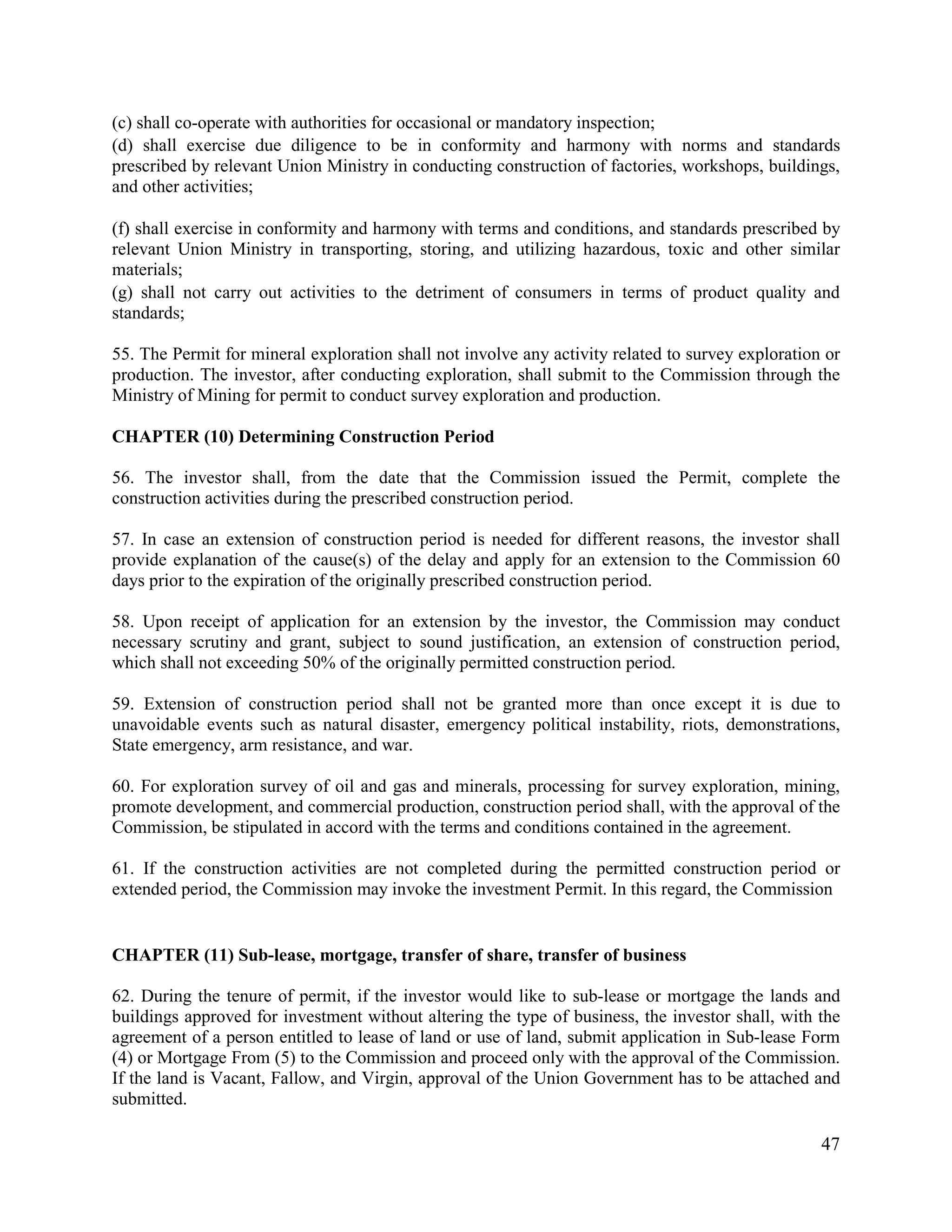 47
(c) shall co-operate with authorities for occasional or mandatory inspection;
(d) shall exercise due diligence to be in conformity and harmony with norms and standards
prescribed by relevant Union Ministry in conducting construction of factories, workshops, buildings,
and other activities;
(f) shall exercise in conformity and harmony with terms and conditions, and standards prescribed by
relevant Union Ministry in transporting, storing, and utilizing hazardous, toxic and other similar
materials;
(g) shall not carry out activities to the detriment of consumers in terms of product quality and
standards;
55. The Permit for mineral exploration shall not involve any activity related to survey exploration or
production. The investor, after conducting exploration, shall submit to the Commission through the
Ministry of Mining for permit to conduct survey exploration and production.
CHAPTER (10) Determining Construction Period
56. The investor shall, from the date that the Commission issued the Permit, complete the
construction activities during the prescribed construction period.
57. In case an extension of construction period is needed for different reasons, the investor shall
provide explanation of the cause(s) of the delay and apply for an extension to the Commission 60
days prior to the expiration of the originally prescribed construction period.
58. Upon receipt of application for an extension by the investor, the Commission may conduct
necessary scrutiny and grant, subject to sound justification, an extension of construction period,
which shall not exceeding 50% of the originally permitted construction period.
59. Extension of construction period shall not be granted more than once except it is due to
unavoidable events such as natural disaster, emergency political instability, riots, demonstrations,
State emergency, arm resistance, and war.
60. For exploration survey of oil and gas and minerals, processing for survey exploration, mining,
promote development, and commercial production, construction period shall, with the approval of the
Commission, be stipulated in accord with the terms and conditions contained in the agreement.
61. If the construction activities are not completed during the permitted construction period or
extended period, the Commission may invoke the investment Permit. In this regard, the Commission
CHAPTER (11) Sub-lease, mortgage, transfer of share, transfer of business
62. During the tenure of permit, if the investor would like to sub-lease or mortgage the lands and
buildings approved for investment without altering the type of business, the investor shall, with the
agreement of a person entitled to lease of land or use of land, submit application in Sub-lease Form
(4) or Mortgage From (5) to the Commission and proceed only with the approval of the Commission.
If the land is Vacant, Fallow, and Virgin, approval of the Union Government has to be attached and
submitted.
 