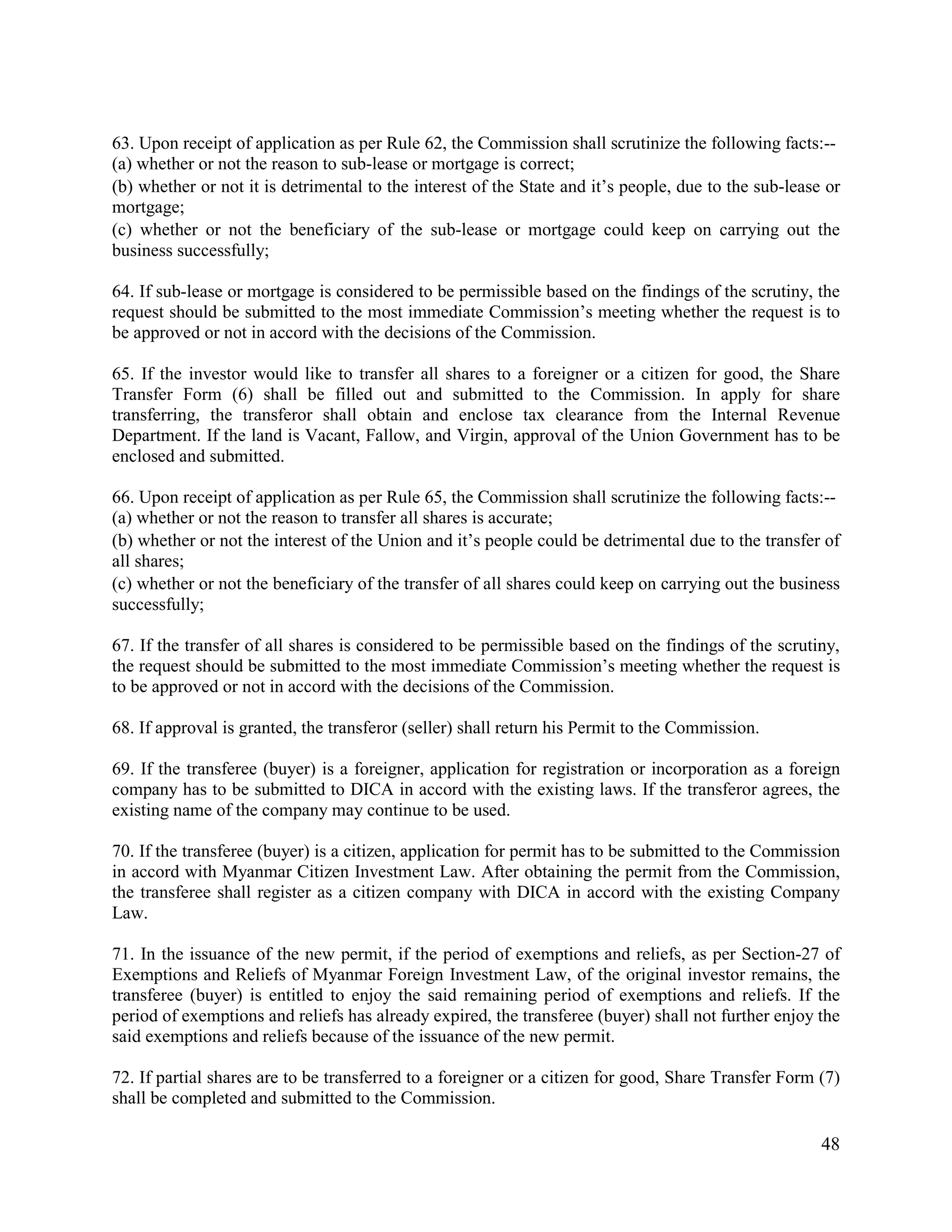 48
63. Upon receipt of application as per Rule 62, the Commission shall scrutinize the following facts:--
(a) whether or not the reason to sub-lease or mortgage is correct;
(b) whether or not it is detrimental to the interest of the State and it’s people, due to the sub-lease or
mortgage;
(c) whether or not the beneficiary of the sub-lease or mortgage could keep on carrying out the
business successfully;
64. If sub-lease or mortgage is considered to be permissible based on the findings of the scrutiny, the
request should be submitted to the most immediate Commission’s meeting whether the request is to
be approved or not in accord with the decisions of the Commission.
65. If the investor would like to transfer all shares to a foreigner or a citizen for good, the Share
Transfer Form (6) shall be filled out and submitted to the Commission. In apply for share
transferring, the transferor shall obtain and enclose tax clearance from the Internal Revenue
Department. If the land is Vacant, Fallow, and Virgin, approval of the Union Government has to be
enclosed and submitted.
66. Upon receipt of application as per Rule 65, the Commission shall scrutinize the following facts:--
(a) whether or not the reason to transfer all shares is accurate;
(b) whether or not the interest of the Union and it’s people could be detrimental due to the transfer of
all shares;
(c) whether or not the beneficiary of the transfer of all shares could keep on carrying out the business
successfully;
67. If the transfer of all shares is considered to be permissible based on the findings of the scrutiny,
the request should be submitted to the most immediate Commission’s meeting whether the request is
to be approved or not in accord with the decisions of the Commission.
68. If approval is granted, the transferor (seller) shall return his Permit to the Commission.
69. If the transferee (buyer) is a foreigner, application for registration or incorporation as a foreign
company has to be submitted to DICA in accord with the existing laws. If the transferor agrees, the
existing name of the company may continue to be used.
70. If the transferee (buyer) is a citizen, application for permit has to be submitted to the Commission
in accord with Myanmar Citizen Investment Law. After obtaining the permit from the Commission,
the transferee shall register as a citizen company with DICA in accord with the existing Company
Law.
71. In the issuance of the new permit, if the period of exemptions and reliefs, as per Section-27 of
Exemptions and Reliefs of Myanmar Foreign Investment Law, of the original investor remains, the
transferee (buyer) is entitled to enjoy the said remaining period of exemptions and reliefs. If the
period of exemptions and reliefs has already expired, the transferee (buyer) shall not further enjoy the
said exemptions and reliefs because of the issuance of the new permit.
72. If partial shares are to be transferred to a foreigner or a citizen for good, Share Transfer Form (7)
shall be completed and submitted to the Commission.
 
