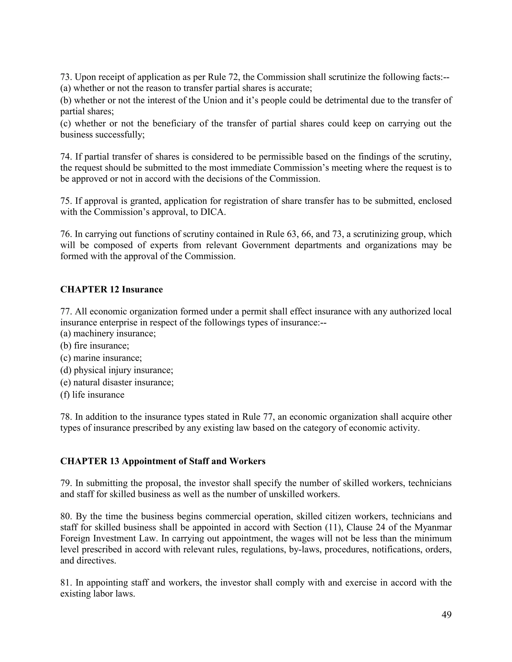 49
73. Upon receipt of application as per Rule 72, the Commission shall scrutinize the following facts:--
(a) whether or not the reason to transfer partial shares is accurate;
(b) whether or not the interest of the Union and it’s people could be detrimental due to the transfer of
partial shares;
(c) whether or not the beneficiary of the transfer of partial shares could keep on carrying out the
business successfully;
74. If partial transfer of shares is considered to be permissible based on the findings of the scrutiny,
the request should be submitted to the most immediate Commission’s meeting where the request is to
be approved or not in accord with the decisions of the Commission.
75. If approval is granted, application for registration of share transfer has to be submitted, enclosed
with the Commission’s approval, to DICA.
76. In carrying out functions of scrutiny contained in Rule 63, 66, and 73, a scrutinizing group, which
will be composed of experts from relevant Government departments and organizations may be
formed with the approval of the Commission.
CHAPTER 12 Insurance
77. All economic organization formed under a permit shall effect insurance with any authorized local
insurance enterprise in respect of the followings types of insurance:--
(a) machinery insurance;
(b) fire insurance;
(c) marine insurance;
(d) physical injury insurance;
(e) natural disaster insurance;
(f) life insurance
78. In addition to the insurance types stated in Rule 77, an economic organization shall acquire other
types of insurance prescribed by any existing law based on the category of economic activity.
CHAPTER 13 Appointment of Staff and Workers
79. In submitting the proposal, the investor shall specify the number of skilled workers, technicians
and staff for skilled business as well as the number of unskilled workers.
80. By the time the business begins commercial operation, skilled citizen workers, technicians and
staff for skilled business shall be appointed in accord with Section (11), Clause 24 of the Myanmar
Foreign Investment Law. In carrying out appointment, the wages will not be less than the minimum
level prescribed in accord with relevant rules, regulations, by-laws, procedures, notifications, orders,
and directives.
81. In appointing staff and workers, the investor shall comply with and exercise in accord with the
existing labor laws.
 