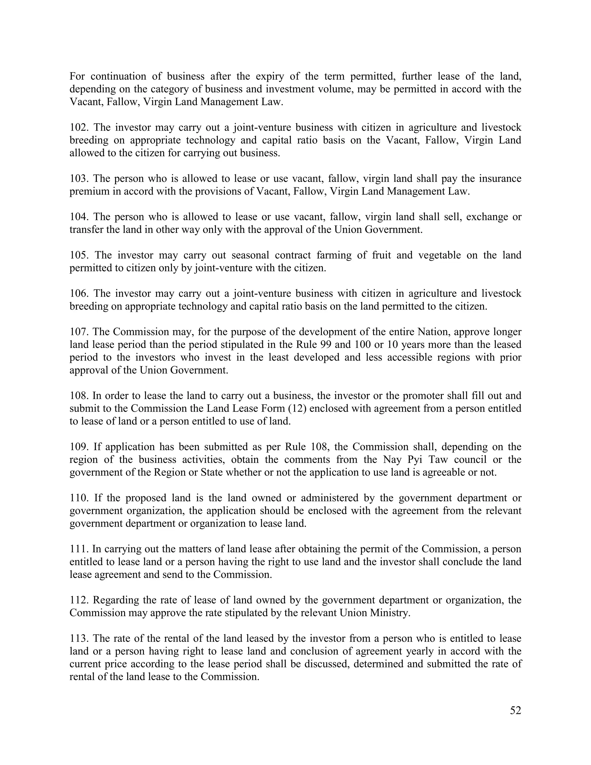 52
For continuation of business after the expiry of the term permitted, further lease of the land,
depending on the category of business and investment volume, may be permitted in accord with the
Vacant, Fallow, Virgin Land Management Law.
102. The investor may carry out a joint-venture business with citizen in agriculture and livestock
breeding on appropriate technology and capital ratio basis on the Vacant, Fallow, Virgin Land
allowed to the citizen for carrying out business.
103. The person who is allowed to lease or use vacant, fallow, virgin land shall pay the insurance
premium in accord with the provisions of Vacant, Fallow, Virgin Land Management Law.
104. The person who is allowed to lease or use vacant, fallow, virgin land shall sell, exchange or
transfer the land in other way only with the approval of the Union Government.
105. The investor may carry out seasonal contract farming of fruit and vegetable on the land
permitted to citizen only by joint-venture with the citizen.
106. The investor may carry out a joint-venture business with citizen in agriculture and livestock
breeding on appropriate technology and capital ratio basis on the land permitted to the citizen.
107. The Commission may, for the purpose of the development of the entire Nation, approve longer
land lease period than the period stipulated in the Rule 99 and 100 or 10 years more than the leased
period to the investors who invest in the least developed and less accessible regions with prior
approval of the Union Government.
108. In order to lease the land to carry out a business, the investor or the promoter shall fill out and
submit to the Commission the Land Lease Form (12) enclosed with agreement from a person entitled
to lease of land or a person entitled to use of land.
109. If application has been submitted as per Rule 108, the Commission shall, depending on the
region of the business activities, obtain the comments from the Nay Pyi Taw council or the
government of the Region or State whether or not the application to use land is agreeable or not.
110. If the proposed land is the land owned or administered by the government department or
government organization, the application should be enclosed with the agreement from the relevant
government department or organization to lease land.
111. In carrying out the matters of land lease after obtaining the permit of the Commission, a person
entitled to lease land or a person having the right to use land and the investor shall conclude the land
lease agreement and send to the Commission.
112. Regarding the rate of lease of land owned by the government department or organization, the
Commission may approve the rate stipulated by the relevant Union Ministry.
113. The rate of the rental of the land leased by the investor from a person who is entitled to lease
land or a person having right to lease land and conclusion of agreement yearly in accord with the
current price according to the lease period shall be discussed, determined and submitted the rate of
rental of the land lease to the Commission.
 