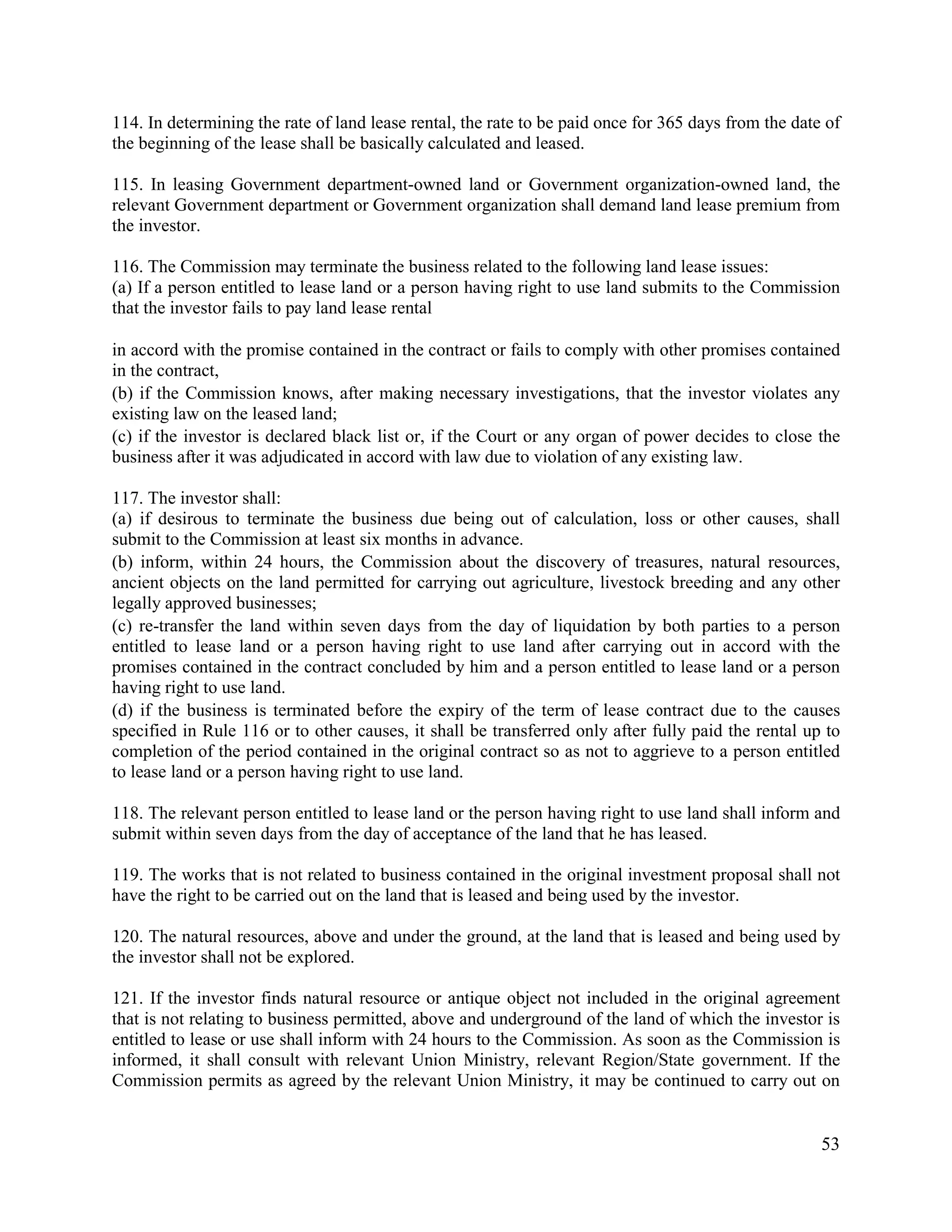 53
114. In determining the rate of land lease rental, the rate to be paid once for 365 days from the date of
the beginning of the lease shall be basically calculated and leased.
115. In leasing Government department-owned land or Government organization-owned land, the
relevant Government department or Government organization shall demand land lease premium from
the investor.
116. The Commission may terminate the business related to the following land lease issues:
(a) If a person entitled to lease land or a person having right to use land submits to the Commission
that the investor fails to pay land lease rental
in accord with the promise contained in the contract or fails to comply with other promises contained
in the contract,
(b) if the Commission knows, after making necessary investigations, that the investor violates any
existing law on the leased land;
(c) if the investor is declared black list or, if the Court or any organ of power decides to close the
business after it was adjudicated in accord with law due to violation of any existing law.
117. The investor shall:
(a) if desirous to terminate the business due being out of calculation, loss or other causes, shall
submit to the Commission at least six months in advance.
(b) inform, within 24 hours, the Commission about the discovery of treasures, natural resources,
ancient objects on the land permitted for carrying out agriculture, livestock breeding and any other
legally approved businesses;
(c) re-transfer the land within seven days from the day of liquidation by both parties to a person
entitled to lease land or a person having right to use land after carrying out in accord with the
promises contained in the contract concluded by him and a person entitled to lease land or a person
having right to use land.
(d) if the business is terminated before the expiry of the term of lease contract due to the causes
specified in Rule 116 or to other causes, it shall be transferred only after fully paid the rental up to
completion of the period contained in the original contract so as not to aggrieve to a person entitled
to lease land or a person having right to use land.
118. The relevant person entitled to lease land or the person having right to use land shall inform and
submit within seven days from the day of acceptance of the land that he has leased.
119. The works that is not related to business contained in the original investment proposal shall not
have the right to be carried out on the land that is leased and being used by the investor.
120. The natural resources, above and under the ground, at the land that is leased and being used by
the investor shall not be explored.
121. If the investor finds natural resource or antique object not included in the original agreement
that is not relating to business permitted, above and underground of the land of which the investor is
entitled to lease or use shall inform with 24 hours to the Commission. As soon as the Commission is
informed, it shall consult with relevant Union Ministry, relevant Region/State government. If the
Commission permits as agreed by the relevant Union Ministry, it may be continued to carry out on
 