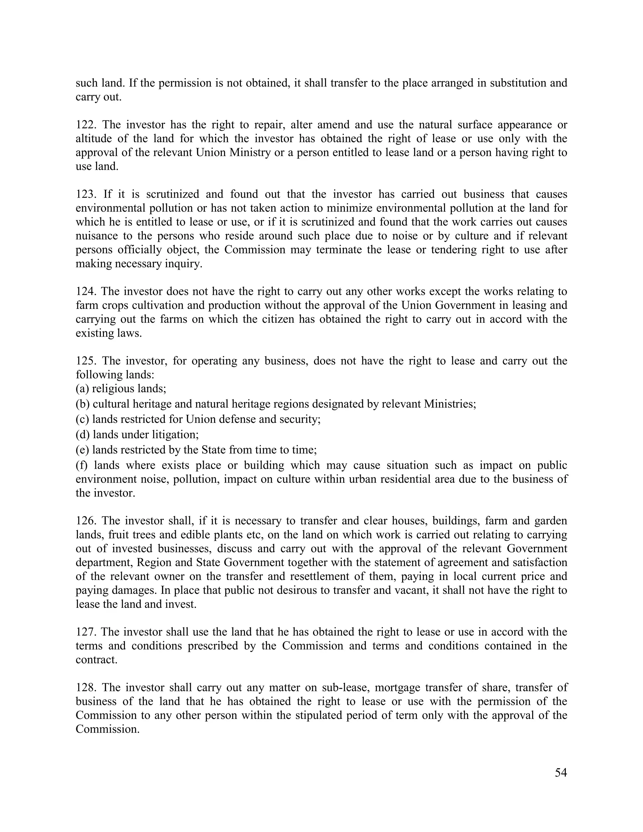 54
such land. If the permission is not obtained, it shall transfer to the place arranged in substitution and
carry out.
122. The investor has the right to repair, alter amend and use the natural surface appearance or
altitude of the land for which the investor has obtained the right of lease or use only with the
approval of the relevant Union Ministry or a person entitled to lease land or a person having right to
use land.
123. If it is scrutinized and found out that the investor has carried out business that causes
environmental pollution or has not taken action to minimize environmental pollution at the land for
which he is entitled to lease or use, or if it is scrutinized and found that the work carries out causes
nuisance to the persons who reside around such place due to noise or by culture and if relevant
persons officially object, the Commission may terminate the lease or tendering right to use after
making necessary inquiry.
124. The investor does not have the right to carry out any other works except the works relating to
farm crops cultivation and production without the approval of the Union Government in leasing and
carrying out the farms on which the citizen has obtained the right to carry out in accord with the
existing laws.
125. The investor, for operating any business, does not have the right to lease and carry out the
following lands:
(a) religious lands;
(b) cultural heritage and natural heritage regions designated by relevant Ministries;
(c) lands restricted for Union defense and security;
(d) lands under litigation;
(e) lands restricted by the State from time to time;
(f) lands where exists place or building which may cause situation such as impact on public
environment noise, pollution, impact on culture within urban residential area due to the business of
the investor.
126. The investor shall, if it is necessary to transfer and clear houses, buildings, farm and garden
lands, fruit trees and edible plants etc, on the land on which work is carried out relating to carrying
out of invested businesses, discuss and carry out with the approval of the relevant Government
department, Region and State Government together with the statement of agreement and satisfaction
of the relevant owner on the transfer and resettlement of them, paying in local current price and
paying damages. In place that public not desirous to transfer and vacant, it shall not have the right to
lease the land and invest.
127. The investor shall use the land that he has obtained the right to lease or use in accord with the
terms and conditions prescribed by the Commission and terms and conditions contained in the
contract.
128. The investor shall carry out any matter on sub-lease, mortgage transfer of share, transfer of
business of the land that he has obtained the right to lease or use with the permission of the
Commission to any other person within the stipulated period of term only with the approval of the
Commission.
 