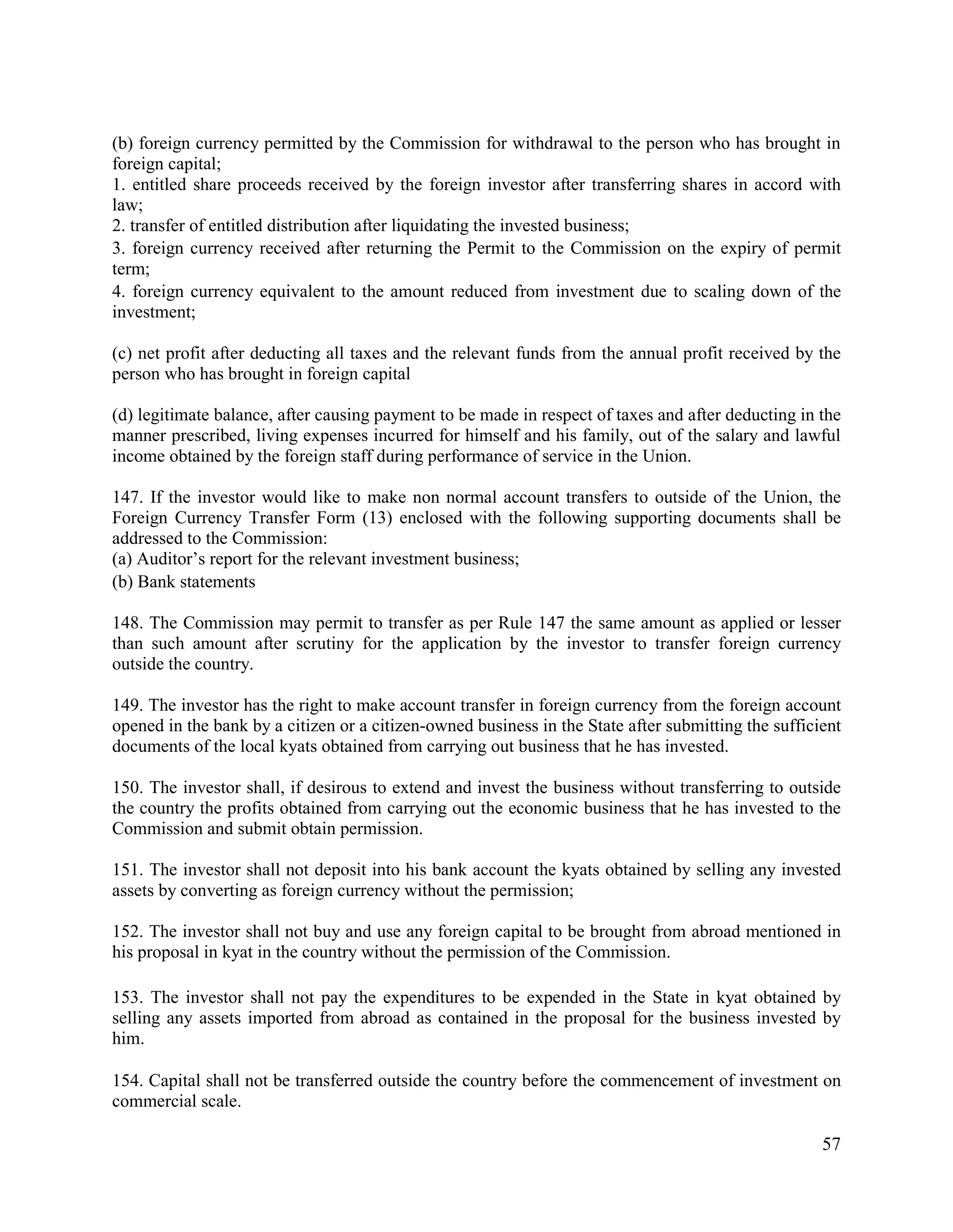 57
(b) foreign currency permitted by the Commission for withdrawal to the person who has brought in
foreign capital;
1. entitled share proceeds received by the foreign investor after transferring shares in accord with
law;
2. transfer of entitled distribution after liquidating the invested business;
3. foreign currency received after returning the Permit to the Commission on the expiry of permit
term;
4. foreign currency equivalent to the amount reduced from investment due to scaling down of the
investment;
(c) net profit after deducting all taxes and the relevant funds from the annual profit received by the
person who has brought in foreign capital
(d) legitimate balance, after causing payment to be made in respect of taxes and after deducting in the
manner prescribed, living expenses incurred for himself and his family, out of the salary and lawful
income obtained by the foreign staff during performance of service in the Union.
147. If the investor would like to make non normal account transfers to outside of the Union, the
Foreign Currency Transfer Form (13) enclosed with the following supporting documents shall be
addressed to the Commission:
(a) Auditor’s report for the relevant investment business;
(b) Bank statements
148. The Commission may permit to transfer as per Rule 147 the same amount as applied or lesser
than such amount after scrutiny for the application by the investor to transfer foreign currency
outside the country.
149. The investor has the right to make account transfer in foreign currency from the foreign account
opened in the bank by a citizen or a citizen-owned business in the State after submitting the sufficient
documents of the local kyats obtained from carrying out business that he has invested.
150. The investor shall, if desirous to extend and invest the business without transferring to outside
the country the profits obtained from carrying out the economic business that he has invested to the
Commission and submit obtain permission.
151. The investor shall not deposit into his bank account the kyats obtained by selling any invested
assets by converting as foreign currency without the permission;
152. The investor shall not buy and use any foreign capital to be brought from abroad mentioned in
his proposal in kyat in the country without the permission of the Commission.
153. The investor shall not pay the expenditures to be expended in the State in kyat obtained by
selling any assets imported from abroad as contained in the proposal for the business invested by
him.
154. Capital shall not be transferred outside the country before the commencement of investment on
commercial scale.
 