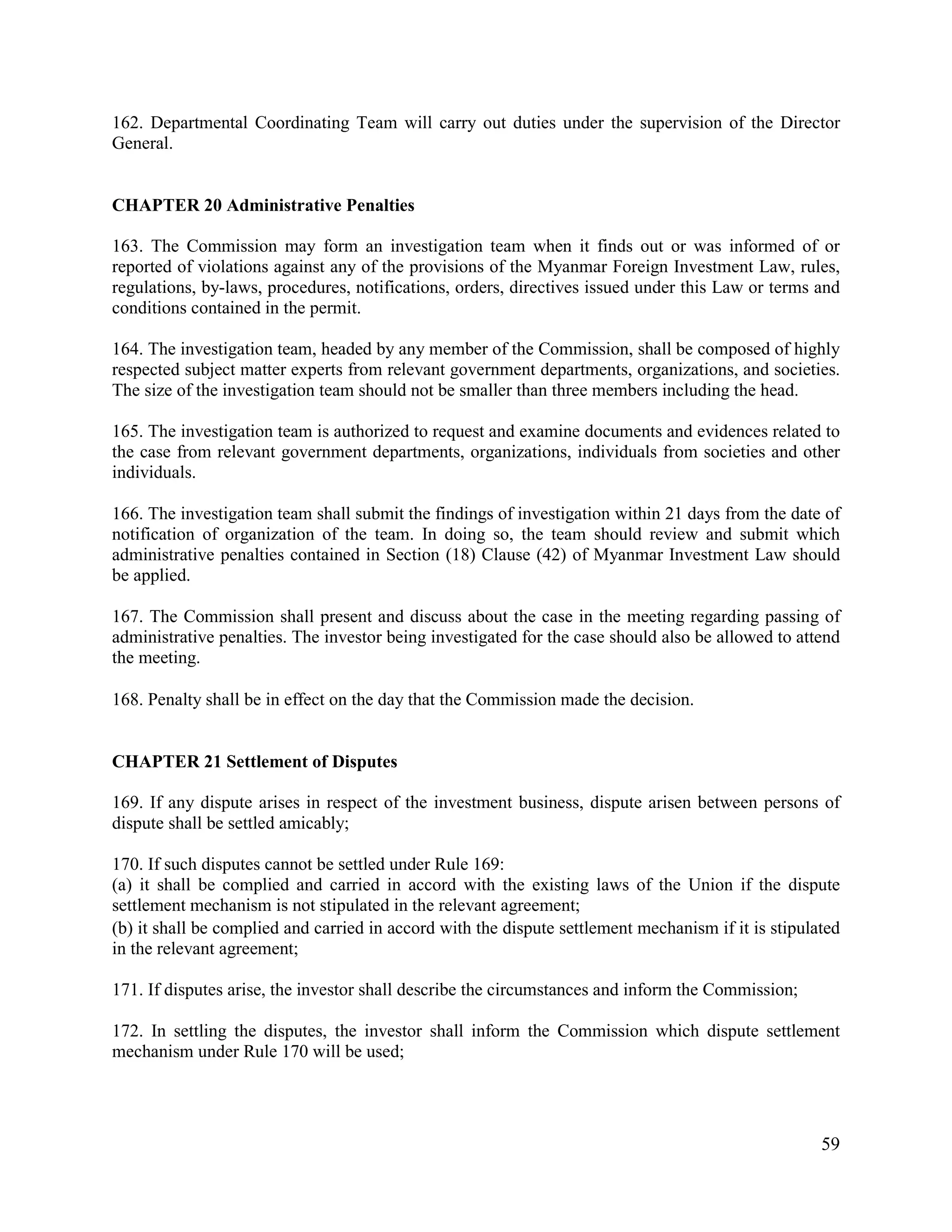 59
162. Departmental Coordinating Team will carry out duties under the supervision of the Director
General.
CHAPTER 20 Administrative Penalties
163. The Commission may form an investigation team when it finds out or was informed of or
reported of violations against any of the provisions of the Myanmar Foreign Investment Law, rules,
regulations, by-laws, procedures, notifications, orders, directives issued under this Law or terms and
conditions contained in the permit.
164. The investigation team, headed by any member of the Commission, shall be composed of highly
respected subject matter experts from relevant government departments, organizations, and societies.
The size of the investigation team should not be smaller than three members including the head.
165. The investigation team is authorized to request and examine documents and evidences related to
the case from relevant government departments, organizations, individuals from societies and other
individuals.
166. The investigation team shall submit the findings of investigation within 21 days from the date of
notification of organization of the team. In doing so, the team should review and submit which
administrative penalties contained in Section (18) Clause (42) of Myanmar Investment Law should
be applied.
167. The Commission shall present and discuss about the case in the meeting regarding passing of
administrative penalties. The investor being investigated for the case should also be allowed to attend
the meeting.
168. Penalty shall be in effect on the day that the Commission made the decision.
CHAPTER 21 Settlement of Disputes
169. If any dispute arises in respect of the investment business, dispute arisen between persons of
dispute shall be settled amicably;
170. If such disputes cannot be settled under Rule 169:
(a) it shall be complied and carried in accord with the existing laws of the Union if the dispute
settlement mechanism is not stipulated in the relevant agreement;
(b) it shall be complied and carried in accord with the dispute settlement mechanism if it is stipulated
in the relevant agreement;
171. If disputes arise, the investor shall describe the circumstances and inform the Commission;
172. In settling the disputes, the investor shall inform the Commission which dispute settlement
mechanism under Rule 170 will be used;
 