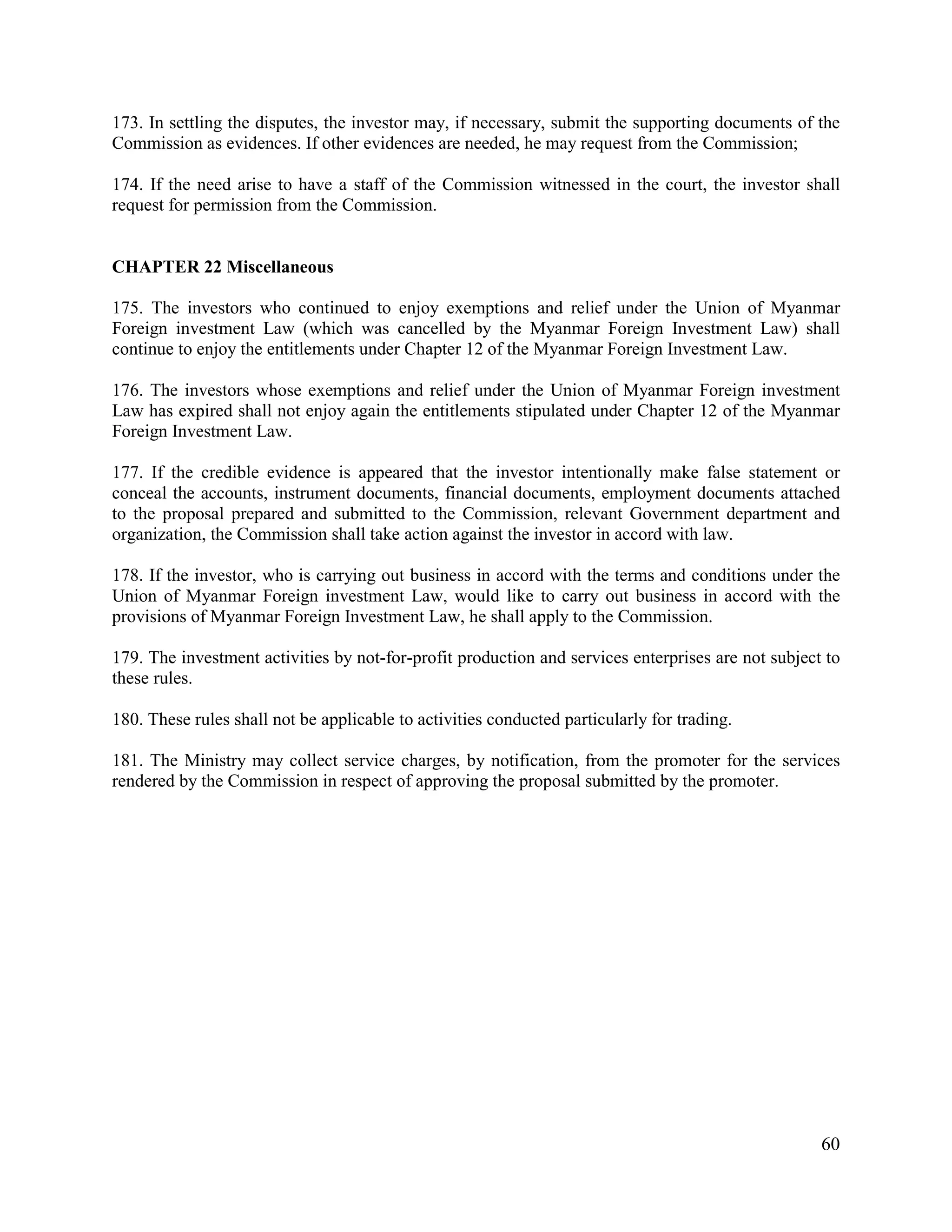 60
173. In settling the disputes, the investor may, if necessary, submit the supporting documents of the
Commission as evidences. If other evidences are needed, he may request from the Commission;
174. If the need arise to have a staff of the Commission witnessed in the court, the investor shall
request for permission from the Commission.
CHAPTER 22 Miscellaneous
175. The investors who continued to enjoy exemptions and relief under the Union of Myanmar
Foreign investment Law (which was cancelled by the Myanmar Foreign Investment Law) shall
continue to enjoy the entitlements under Chapter 12 of the Myanmar Foreign Investment Law.
176. The investors whose exemptions and relief under the Union of Myanmar Foreign investment
Law has expired shall not enjoy again the entitlements stipulated under Chapter 12 of the Myanmar
Foreign Investment Law.
177. If the credible evidence is appeared that the investor intentionally make false statement or
conceal the accounts, instrument documents, financial documents, employment documents attached
to the proposal prepared and submitted to the Commission, relevant Government department and
organization, the Commission shall take action against the investor in accord with law.
178. If the investor, who is carrying out business in accord with the terms and conditions under the
Union of Myanmar Foreign investment Law, would like to carry out business in accord with the
provisions of Myanmar Foreign Investment Law, he shall apply to the Commission.
179. The investment activities by not-for-profit production and services enterprises are not subject to
these rules.
180. These rules shall not be applicable to activities conducted particularly for trading.
181. The Ministry may collect service charges, by notification, from the promoter for the services
rendered by the Commission in respect of approving the proposal submitted by the promoter.
 