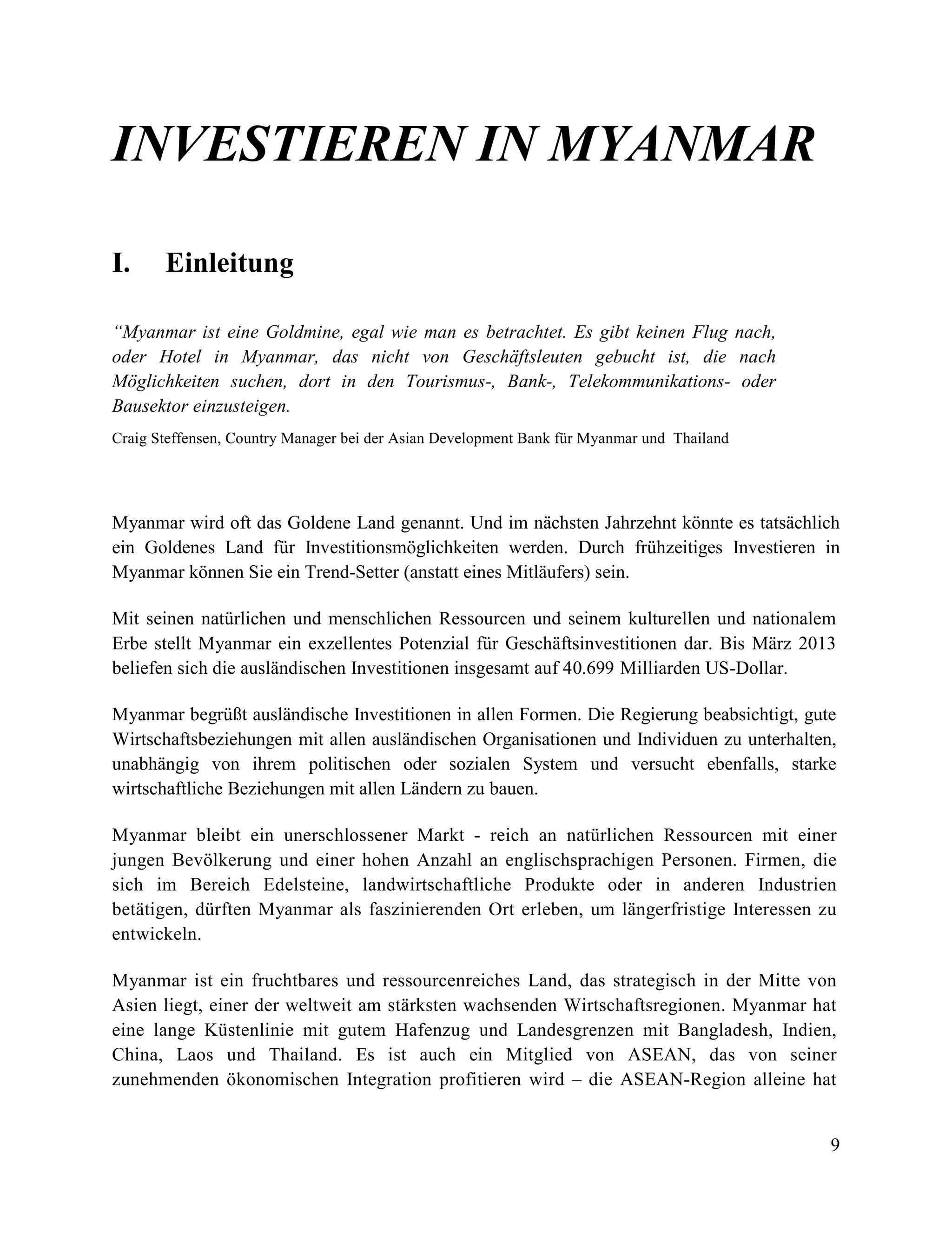 9
INVESTIEREN IN MYANMAR
I. Einleitung
“Myanmar ist eine Goldmine, egal wie man es betrachtet. Es gibt keinen Flug nach,
oder Hotel in Myanmar, das nicht von Geschäftsleuten gebucht ist, die nach
Möglichkeiten suchen, dort in den Tourismus-, Bank-, Telekommunikations- oder
Bausektor einzusteigen.
Craig Steffensen, Country Manager bei der Asian Development Bank für Myanmar und Thailand
Myanmar wird oft das Goldene Land genannt. Und im nächsten Jahrzehnt könnte es tatsächlich
ein Goldenes Land für Investitionsmöglichkeiten werden. Durch frühzeitiges Investieren in
Myanmar können Sie ein Trend-Setter (anstatt eines Mitläufers) sein.
Mit seinen natürlichen und menschlichen Ressourcen und seinem kulturellen und nationalem
Erbe stellt Myanmar ein exzellentes Potenzial für Geschäftsinvestitionen dar. Bis März 2013
beliefen sich die ausländischen Investitionen insgesamt auf 40.699 Milliarden US-Dollar.
Myanmar begrüßt ausländische Investitionen in allen Formen. Die Regierung beabsichtigt, gute
Wirtschaftsbeziehungen mit allen ausländischen Organisationen und Individuen zu unterhalten,
unabhängig von ihrem politischen oder sozialen System und versucht ebenfalls, starke
wirtschaftliche Beziehungen mit allen Ländern zu bauen.
Myanmar bleibt ein unerschlossener Markt - reich an natürlichen Ressourcen mit einer
jungen Bevölkerung und einer hohen Anzahl an englischsprachigen Personen. Firmen, die
sich im Bereich Edelsteine, landwirtschaftliche Produkte oder in anderen Industrien
betätigen, dürften Myanmar als faszinierenden Ort erleben, um längerfristige Interessen zu
entwickeln.
Myanmar ist ein fruchtbares und ressourcenreiches Land, das strategisch in der Mitte von
Asien liegt, einer der weltweit am stärksten wachsenden Wirtschaftsregionen. Myanmar hat
eine lange Küstenlinie mit gutem Hafenzug und Landesgrenzen mit Bangladesh, Indien,
China, Laos und Thailand. Es ist auch ein Mitglied von ASEAN, das von seiner
zunehmenden ökonomischen Integration profitieren wird – die ASEAN-Region alleine hat
 
