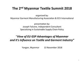  
	
  
The	
  2nd	
  Myanmar	
  Tex.le	
  Summit	
  2018	
  
	
  
organized	
  by:	
  
Myanmar	
  Garment	
  Manufacturing	
  Associa7on	
  &	
  ECV	
  Interna7onal	
  
	
  
presenta7on	
  by:	
  	
  	
  
Joseph	
  Falcone,	
  Independent	
  Consultant	
  	
  
Specializing	
  in	
  Sustainable	
  Supply	
  Chain	
  Policy	
  
	
  
“View	
  of	
  EU	
  GSP	
  Advantages	
  of	
  Myanmar	
  	
  
and	
  It's	
  Inﬂuence	
  on	
  Tex@le	
  and	
  Garment	
  Industry”	
  	
  
	
  
Yangon,	
  Myanmar	
  	
  	
  	
  	
  	
  	
  	
  	
  13	
  November	
  2018	
  
	
  
	
  
1	
  
 