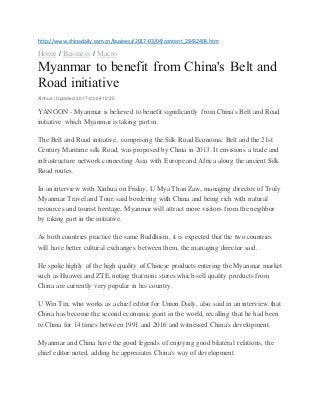http://www.chinadaily.com.cn/business/2017-03/04/content_28432404.htm
Home / Business / Macro
Myanmar to benefit from China's Belt and
Road initiative
Xinhua | Updated:2017-03-04 10:25
YANGON - Myanmar is believed to benefit significantly from China's Belt and Road
initiative which Myanmar is taking part in.
The Belt and Road initiative, comprising the Silk Road Economic Belt and the 21st
Century Maritime silk Road, was proposed by China in 2013. It envisions a trade and
infrastructure network connecting Asia with Europe and Africa along the ancient Silk
Road routes.
In an interview with Xinhua on Friday, U Mya Than Zaw, managing director of Truly
Myanmar Travel and Tour, said bordering with China and being rich with natural
resources and tourist heritage, Myanmar will attract more visitors from the neighbor
by taking part in the initiative.
As both countries practice the same Buddhism, it is expected that the two countries
will have better cultural exchanges between them, the managing director said.
He spoke highly of the high quality of Chinese products entering the Myanmar market
such as Huawei and ZTE, noting that mini stores which sell quality products from
China are currently very popular in his country.
U Win Tin, who works as a chief editor for Union Daily, also said in an interview that
China has become the second economic giant in the world, recalling that he had been
to China for 14 times between 1991 and 2016 and witnessed China's development.
Myanmar and China have the good legends of enjoying good bilateral relations, the
chief editor noted, adding he appreciates China's way of development.
 