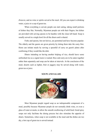 3
d'oeuvre, and no wine or spirits served at the meal. All you can expect is drinking
water, a juice or a cup of green tea.
When everything is served, people can start eating, taking small portions
of dishes they like. Normally, Myanmar people eat with their fingers, but dishes
are provided with serving spoons to be handles with the clean left hand. Soup is
usually served in a single bowl for all the diners and is shared.
Forks and spoons, but not knives, are permitted and have become popular.
The elderly and the guests are given priority by letting them take the curry first.
Hosts can initiate meals by serving a spoonful of curry on guest's plates after
confirming if they would like the dish.
Diners intending on having another helping of rice, should leave some
unfinished rice as a signal more is wanted. Rice and curry are to be eaten together
rather than separately and soup can be taken at intervals. At the conclusion of the
meal, deserts such as laphet, fruit or jaggery may be served along with water,
green tea or juice.
SOUPS AND SALADS
Most Myanmar people regard soup as an indispensable component of a
meal, possibly because Myanmar people do not normally drink wine, or even a
glass of water at meals, to allow the smooth swallowing of solid food. Good spicy
soups not only facilitate the dining process but also stimulate the appetite of
diners. Sometimes, when soup is not available at the meal and the dishes are too
dry, a hot cup of green tea is served instead.
 