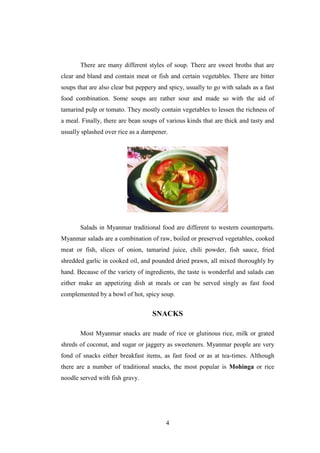 4
There are many different styles of soup. There are sweet broths that are
clear and bland and contain meat or fish and certain vegetables. There are bitter
soups that are also clear but peppery and spicy, usually to go with salads as a fast
food combination. Some soups are rather sour and made so with the aid of
tamarind pulp or tomato. They mostly contain vegetables to lessen the richness of
a meal. Finally, there are bean soups of various kinds that are thick and tasty and
usually splashed over rice as a dampener.
Salads in Myanmar traditional food are different to western counterparts.
Myanmar salads are a combination of raw, boiled or preserved vegetables, cooked
meat or fish, slices of onion, tamarind juice, chili powder, fish sauce, fried
shredded garlic in cooked oil, and pounded dried prawn, all mixed thoroughly by
hand. Because of the variety of ingredients, the taste is wonderful and salads can
either make an appetizing dish at meals or can be served singly as fast food
complemented by a bowl of hot, spicy soup.
SNACKS
Most Myanmar snacks are made of rice or glutinous rice, milk or grated
shreds of coconut, and sugar or jaggery as sweeteners. Myanmar people are very
fond of snacks either breakfast items, as fast food or as at tea-times. Although
there are a number of traditional snacks, the most popular is Mohinga or rice
noodle served with fish gravy.
 