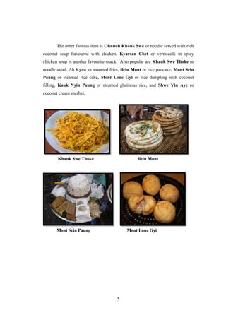 5
The other famous item is Ohnnoh Khauk Swe or noodle served with rich
coconut soup flavoured with chicken. Kyarsan Chet or vermicelli in spicy
chicken soup is another favourite snack. Also popular are Khauk Swe Thoke or
noodle salad, Ah Kyaw or assorted fries, Bein Mont or rice pancake, Mont Sein
Paung or steamed rice cake, Mont Lone Gyi or rice dumpling with coconut
filling, Kauk Nyin Paung or steamed glutinous rice, and Shwe Yin Aye or
coconut cream sherbet.
Khauk Swe Thoke Bein Mont
Mont Sein Paung Mont Lone Gyi
 