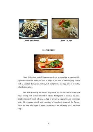 6
Kauk Nyin Paung Shwe Yin Aye
MAIN DISHES
Main dishes in a typical Myanmar meal can be classified as meat or fish,
vegetables or salads, and some kind of soup. In the meat or fish category, dishes
such as chicken, duck, pork, mutton, fish and prawns, and eggs cooked in water,
oil and other spices.
But beef is usually not served. Vegetables are cut and cooked in various
ways, usually with a small amount of oil and dried prawn to enhance the taste.
Salads are mostly made of raw, cooked or preserved vegetables, or sometimes
meat, fish or prawn, added with a number of ingredients to enrich the flavour.
There are four main types of soups: sweet broth, hot and spicy, sour, and bean
soup.
 