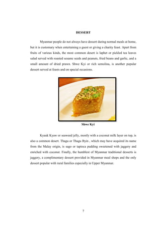 7
DESSERT
Myanmar people do not always have dessert during normal meals at home,
but it is customary when entertaining a guest or giving a charity feast. Apart from
fruits of various kinds, the most common desert is laphet or pickled tea leaves
salad served with roasted sesame seeds and peanuts, fried beans and garlic, and a
small amount of dried prawn. Shwe Kyi or rich semolina, is another popular
dessert served at feasts and on special occasions.
Shwe Kyi
Kyauk Kyaw or seaweed jelly, mostly with a coconut milk layer on top, is
also a common desert. Thagu or Thagu Byin , which may have acquired its name
from the Malay origin, is sago or tapioca pudding sweetened with jaggery and
enriched with coconut. Finally, the humblest of Myanmar traditional desserts is
jaggery, a complimentary dessert provided in Myanmar meal shops and the only
dessert popular with rural families especially in Upper Myanmar.
 