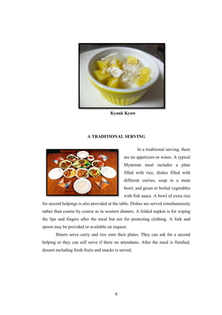 8
Kyauk Kyaw
A TRADITIONAL SERVING
In a traditional serving, there
are no appetizers or wines. A typical
Myanmar meal includes a plate
filled with rice, dishes filled with
different curries, soup in a main
bowl, and green or boiled vegetables
with fish sauce. A bowl of extra rice
for second helpings is also provided at the table. Dishes are served simultaneously
rather than course by course as in western dinners. A folded napkin is for wiping
the lips and fingers after the meal but not for protecting clothing. A fork and
spoon may be provided or available on request.
Diners serve curry and rice onto their plates. They can ask for a second
helping or they can self serve if there no attendants. After the meal is finished,
dessert including fresh fruits and snacks is served.
 