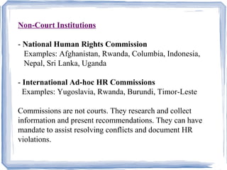 Non-Court Institutions 
- National Human Rights Commission 
Examples: Afghanistan, Rwanda, Columbia, Indonesia, 
Nepal, Sri Lanka, Uganda 
- International Ad-hoc HR Commissions 
Examples: Yugoslavia, Rwanda, Burundi, Timor-Leste 
Commissions are not courts. They research and collect 
information and present recommendations. They can have 
mandate to assist resolving conflicts and document HR 
violations. 
 