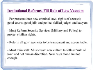Institutional Reforms. Fill Rule of Law Vacuum 
- For prosecutions: new criminal laws; rights of accused; 
good courts; good jails and police; skilled judges and lawyers 
- Must Reform Security Services (Military and Police) to 
protect civilian rights. 
- Reform all gov't agencies to be transparent and accountable. 
- Must train staff. Must create new culture to follow “rule of 
law” and not human discretion. New rules alone are not 
enough. 
 