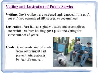 Vetting and Lustration of Public ServiceU 
Vetting: Gov't workers are screened and removed from gov't 
posts if they committed HR abuses, or accomplices. 
Lustration: Past human rights violators and accomplices 
are prohibited from holding gov't posts and voting for 
some number of years. 
Goals: Remove abusive officials 
from government and 
prevent future abuses 
by fear of removal. 
 