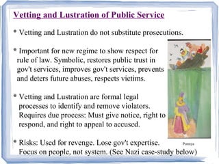 Vetting and Lustration of Public ServiceU 
* Vetting and Lustration do not substitute prosecutions. 
* Important for new regime to show respect for 
rule of law. Symbolic, restores public trust in 
gov't services, improves gov't services, prevents 
and deters future abuses, respects victims. 
* Vetting and Lustration are formal legal 
processes to identify and remove violators. 
Requires due process: Must give notice, right to 
respond, and right to appeal to accused. 
* Risks: Used for revenge. Lose gov't expertise. Ponnya 
Focus on people, not system. (See Nazi case-study below) 
 