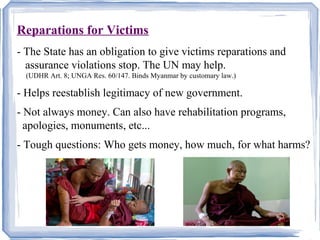 Reparations for Victims 
- The State has an obligation to give victims reparations and 
assurance violations stop. The UN may help. 
(UDHR Art. 8; UNGA Res. 60/147. Binds Myanmar by customary law.) 
- Helps reestablish legitimacy of new government. 
- Not always money. Can also have rehabilitation programs, 
apologies, monuments, etc... 
- Tough questions: Who gets money, how much, for what harms? 
 
