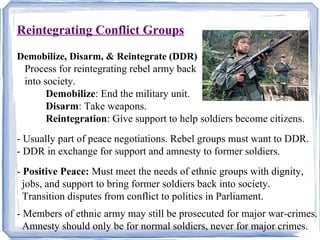 Reintegrating Conflict Groups 
Demobilize, Disarm, & Reintegrate (DDR) 
Process for reintegrating rebel army back 
into society. 
Demobilize: End the military unit. 
Disarm: Take weapons. 
Reintegration: Give support to help soldiers become citizens. 
- Usually part of peace negotiations. Rebel groups must want to DDR. 
- DDR in exchange for support and amnesty to former soldiers. 
- Positive Peace: Must meet the needs of ethnic groups with dignity, 
jobs, and support to bring former soldiers back into society. 
Transition disputes from conflict to politics in Parliament. 
- Members of ethnic army may still be prosecuted for major war-crimes. 
Amnesty should only be for normal soldiers, never for major crimes. 
 