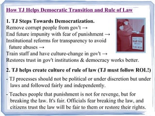 How TJ Helps Democratic Transition and Rule of Law 
1. TJ Steps Towards Democratization. 
Remove corrupt people from gov't → 
End future impunity with fear of punishment → 
Institutional reforms for transparency to avoid 
future abuses → 
Train staff and have culture-change in gov't → 
Restores trust in gov't institutions & democracy works better. 
2. TJ helps create culture of rule of law (TJ must follow ROL!) 
- TJ processes should not be political or under discretion but under 
laws and followed fairly and independently. 
- Teaches people that punishment is not for revenge, but for 
breaking the law. It's fair. Officials fear breaking the law, and 
citizens trust the law will be fair to them or restore their rights. 
 