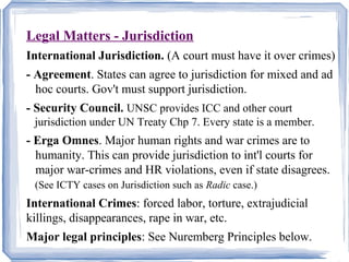 Legal Matters - Jurisdiction 
International Jurisdiction. (A court must have it over crimes) 
- Agreement. States can agree to jurisdiction for mixed and ad 
hoc courts. Gov't must support jurisdiction. 
- Security Council. UNSC provides ICC and other court 
jurisdiction under UN Treaty Chp 7. Every state is a member. 
- Erga Omnes. Major human rights and war crimes are to 
humanity. This can provide jurisdiction to int'l courts for 
major war-crimes and HR violations, even if state disagrees. 
(See ICTY cases on Jurisdiction such as Radic case.) 
International Crimes: forced labor, torture, extrajudicial 
killings, disappearances, rape in war, etc. 
Major legal principles: See Nuremberg Principles below. 
 