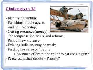 Challenges to TJ 
- Identifying victims; 
- Punishing middle-agents 
and not leadership; 
- Getting resources (money) 
for compensation, trials, and reforms; 
- Risk of new violence; 
- Existing judiciary may be weak; 
- Finding the value of “truth”. 
How much effort to find truth? What does it gain? 
- Peace vs. justice debate – Priority? 
 