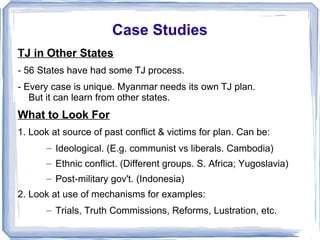 Case Studies 
TJ in Other States 
- 56 States have had some TJ process. 
- Every case is unique. Myanmar needs its own TJ plan. 
But it can learn from other states. 
What to Look For 
1. Look at source of past conflict & victims for plan. Can be: 
– Ideological. (E.g. communist vs liberals. Cambodia) 
– Ethnic conflict. (Different groups. S. Africa; Yugoslavia) 
– Post-military gov't. (Indonesia) 
2. Look at use of mechanisms for examples: 
– Trials, Truth Commissions, Reforms, Lustration, etc. 
 
