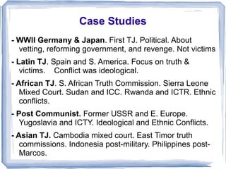 Case Studies 
- WWII Germany & Japan. First TJ. Political. About 
vetting, reforming government, and revenge. Not victims 
- Latin TJ. Spain and S. America. Focus on truth & 
victims. Conflict was ideological. 
- African TJ. S. African Truth Commission. Sierra Leone 
Mixed Court. Sudan and ICC. Rwanda and ICTR. Ethnic 
conflicts. 
- Post Communist. Former USSR and E. Europe. 
Yugoslavia and ICTY. Ideological and Ethnic Conflicts. 
- Asian TJ. Cambodia mixed court. East Timor truth 
commissions. Indonesia post-military. Philippines post- 
Marcos. 
 