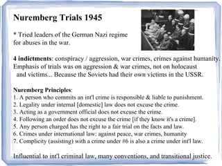 Nuremberg Trials 1945 
* Tried leaders of the German Nazi regime 
for abuses in the war. 
4 indictments: conspiracy / aggression, war crimes, crimes against humanity. 
Emphasis of trials was on aggression & war crimes, not on holocaust 
and victims... Because the Soviets had their own victims in the USSR. 
Nuremberg Principles: 
1. A person who commits an int'l crime is responsible & liable to punishment. 
2. Legality under internal [domestic] law does not excuse the crime. 
3. Acting as a government official does not excuse the crime. 
4. Following an order does not excuse the crime [if they know it's a crime]. 
5. Any person charged has the right to a fair trial on the facts and law. 
6. Crimes under international law: against peace, war crimes, humanity 
7. Complicity (assisting) with a crime under #6 is also a crime under int'l law. 
Influential to int'l criminal law, many conventions, and transitional justice. 
 
