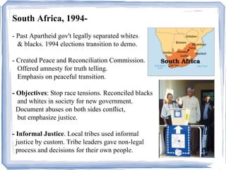 South Africa, 1994- 
- Past Apartheid gov't legally separated whites 
& blacks. 1994 elections transition to demo. 
- Created Peace and Reconciliation Commission. 
Offered amnesty for truth telling. 
Emphasis on peaceful transition. 
- Objectives: Stop race tensions. Reconciled blacks 
and whites in society for new government. 
Document abuses on both sides conflict, 
but emphasize justice. 
- Informal Justice. Local tribes used informal 
justice by custom. Tribe leaders gave non-legal 
process and decisions for their own people. 
 