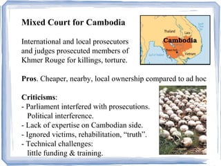 Mixed Court for Cambodia 
International and local prosecutors 
and judges prosecuted members of 
Khmer Rouge for killings, torture. 
Pros. Cheaper, nearby, local ownership compared to ad hoc 
Criticisms: 
- Parliament interfered with prosecutions. 
Political interference. e. 
- Lack of expertise on Cambodian side. 
- Ignored victims, rehabilitation, “truth”. 
- Technical challenges: 
little funding & training. 
 
