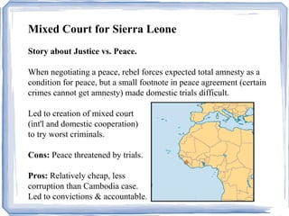 Mixed Court for Sierra Leone 
Story about Justice vs. Peace. 
When negotiating a peace, rebel forces expected total amnesty as a 
condition for peace, but a small footnote in peace agreement (certain 
crimes cannot get amnesty) made domestic trials difficult. 
Led to creation of mixed court 
(int'l and domestic cooperation) 
to try worst criminals. 
Cons: Peace threatened by trials. 
Pros: Relatively cheap, less 
corruption than Cambodia case. 
Led to convictions & accountable. 
 