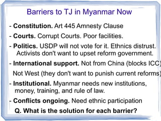 Barriers to TJ in Myanmar Now 
- Constitution. Art 445 Amnesty Clause 
- Courts. Corrupt Courts. Poor facilities. 
- Politics. USDP will not vote for it. Ethnics distrust. 
Activists don't want to upset reform government. 
- International support. Not from China (blocks ICC) 
Not West (they don't want to punish current reforms) 
- Institutional. Myanmar needs new institutions, 
money, training, and rule of law. 
- Conflicts ongoing. Need ethnic participation 
Q. What is the solution for each barrier? 
 