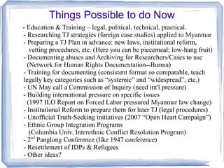 Things Possible to do Now 
- Education & Training – legal, political, technical, practical. 
- Researching TJ strategies (foreign case studies) applied to Myanmar 
- Preparing a TJ Plan in advance: new laws, institutional reform, 
vetting procedures, etc. (Here you can be piecemeal; low-hang fruit) 
- Documenting abuses and Archiving for Researchers/Cases to use 
(Network for Human Rights Documentation--Burma) 
- Training for documenting (consistent format so comparable, teach 
legally key categories such as “systemic” and “widespread”, etc.) 
- UN May call a Commission of Inquiry (need int'l pressure) 
- Building international pressure on specific issues 
(1997 ILO Report on Forced Labor pressured Myanmar law change) 
- Institutional Reform to prepare them for later TJ (legal procedures) 
- Unofficial Truth-Seeking initiatives (2007 “Open Heart Campaign”) 
- Ethnic Group Integration Programs 
(Columbia Univ. Interethnic Conflict Resolution Program) 
- 2nd Panglong Conference (like 1947 conference) 
- Resettlement of IDPs & Refugees 
- Other ideas? 
