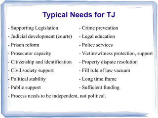 Typical Needs for TJ 
- Supporting Legislation - Crime prevention 
- Judicial development (courts) - Legal education 
- Prison reform - Police services 
- Prosecutor capacity - Victim/witness protection, support 
- Citizenship and identification - Property dispute resolution 
- Civil society support - Fill rule of law vacuum 
- Political stability - Long time frame 
- Public support - Sufficient funding 
- Process needs to be independent, not political. 
 