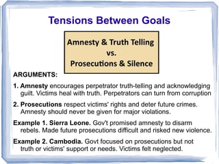 Tensions Between Goals 
ARGUMENTS: 
1. Amnesty encourages perpetrator truth-telling and acknowledging 
guilt. Victims heal with truth. Perpetrators can turn from corruption 
2. Prosecutions respect victims' rights and deter future crimes. 
Amnesty should never be given for major violations. 
Example 1. Sierra Leone. Gov't promised amnesty to disarm 
rebels. Made future prosecutions difficult and risked new violence. 
Example 2. Cambodia. Govt focused on prosecutions but not 
truth or victims' support or needs. Victims felt neglected. 
 