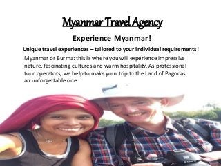 Myanmar Travel Agency
Experience Myanmar!
Unique travel experiences – tailored to your individual requirements!
Myanmar or Burma: this is where you will experience impressive
nature, fascinating cultures and warm hospitality. As professional
tour operators, we help to make your trip to the Land of Pagodas
an unforgettable one.
 