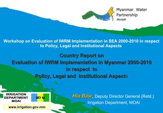 Workshop on Evaluation of IWRM Implementation in SEA 2000-2010 in respect to Policy, Legal and Institutional Aspects  Country Report on Evaluation of IWRM Implementation in Myanmar 2000-2010 in respect  to Policy, Legal and  Institutional Aspect s Hla Baw ,  Deputy Director General (Retd.)  Irrigation Department, MOAI www.irrigation.gov.mm 