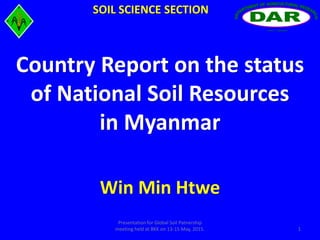 Win Min Htwe
Yezin, MyanmarYezin, Myanmar
SOIL SCIENCE SECTION
1
Presentation for Global Soil Patnership
meeting held at BKK on 13-15 May, 2015.
Country Report on the status
of National Soil Resources
in Myanmar
 