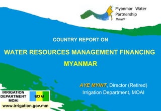 COUNTRY REPORT ON

WATER RESOURCES MANAGEMENT FINANCING
MYANMAR
AYE MYINT, Director (Retired)
MYINT
Irrigation Department, MOAI
www.irrigation.gov.mm

 