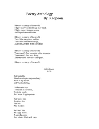 Poetry Anthology
                             By: Kaopoon
If I were in charge of the world
I’d give everyone the things they need,
I’d give money to poor people
And big robots to children.

If I were in charge of the world
There’d be happiness and fun
There’d be lots of free things,
And NO SADNESS IN THE WORLD.


If I were in charge of the world
You wouldn’t find someone biting someone
You wouldn’t find pets dying,
And the world would be very good.

If I were in charge of the world.


                                    Color Poem
                                       RED

Red looks like
Blood running through my body ,
A fire in my house
and Thailand’s flag.

 Red sounds like
 The quiet in the cave ,
A missile bomb
And blood dripping down.

Red tastes like
Strawberries,
Peaches
And cherries

Red feels like
An angry mood ,
A scared person
And a heart filled with Love.
 