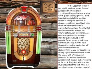 In the upper left corner of
our exhibit, we have a one-of-a-kind
jukebox with dimensions of
2*2*6, complimented by an engraving
which quotes Cather, “*A book+ must
leave in the mind of the sensitive
reader an intangible residuum of
pleasure; a cadence, a quality of voice
that is exclusively the writer's
own, individual, unique. A quality that
one can remember without the
volume at hand, can experience …as
one can experience in memory a
melody,” (Cather, 1925). In My
Antonia, Cather seems to pick every
word in such a way that the novel
flows with a musical quality. Her self
proclaimed love of music
(Cather, 1925) helped her to achieve a
writing style in My Antonia that leaves
the reader with a “residuum of
pleasure,” so we have exhibited a
jukebox which plays an audio recording
of the book. The jukebox hints at the
musical quality of the text, while the
story itself carries a harmony to satisfy
 