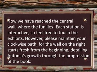 Now we have reached the central
wall, where the fun lies! Each station is
interactive, so feel free to touch the
exhibits. However, please maintain your
clockwise path, for the wall on the right
starts fresh from the beginning, detailing
Antonia’s growth through the progression
of the book.
 