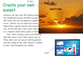 On ceiling


Create your own
sunset
Everyone who has read My Antonia remembers
the enlightening sunset described on page
163, where the sun encompasses a plough while
it sets. Visitors can now learn the science
behind those majestic sunsets and create their
own. On the left side of the center wall, there
is a computer which allows guests to determine
the time, cloud coverage, season, and humidity
that they want to have their sunset occur at.
Then, their very own sunset will be projected
onto the ceiling for the other visitors to admire
as they walk throughout the exhibit.                                         Where?
                                                              Low or high?
                                                                                      set

                                                    On wall
 